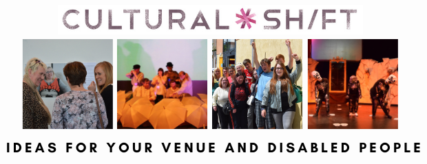 The words Cultural Shift are above a set of four images. The first image is three people smiling and looking at a photo on a wall, the second the second is a theatre company dressed in white standing behind a wall of umbrellas, the third is a large group of young people smiling and cheering, the final image is three actors dressed as skeletons. Below the images are the words Ideas for Your Venue and Disabled People.