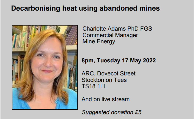 Decarbonising heat using abandoned mines / Charlotte Adams PhD FGS, Commercial Manager, Mine Energy / 8pm Tuesday 17 May 2022 / ARC, Dovecot Street, Stockton on Tees, TS18 1LL / And on live stream / Suggested donation £5