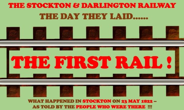 Image of a rail track with text reading: THE STOCKTON & DARLINGTON RAILWAY / THE DAY THEY LAID... THE FIRST RAIL! / WHAT HAPPENED IN STOCKTON ON 23 MAY 1822 - AS TOLD BY THE PEOPLE WHO WERE THERE!!!