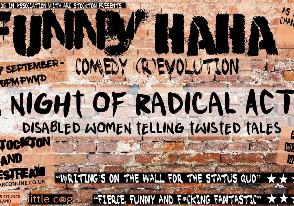 A graffiti brick wall with text which reads: Little Cog in association with ARC Stockton presents Funny Haha Comedy (R)Evolution. A Night of Radical Acts – Disabled women telling twisted tales. Wednesday 27 September 7.00pm Pay What You Decide. ARC Stockton and Livestream. Labels on the image read Arts Council England, Award Winning Women and As seen by Channel 4 Two quotes read “Writing’s on the wall for the status quo” followed by five stars and “Fierce, funny and F*cking Fantastic”, also followed by five stars.