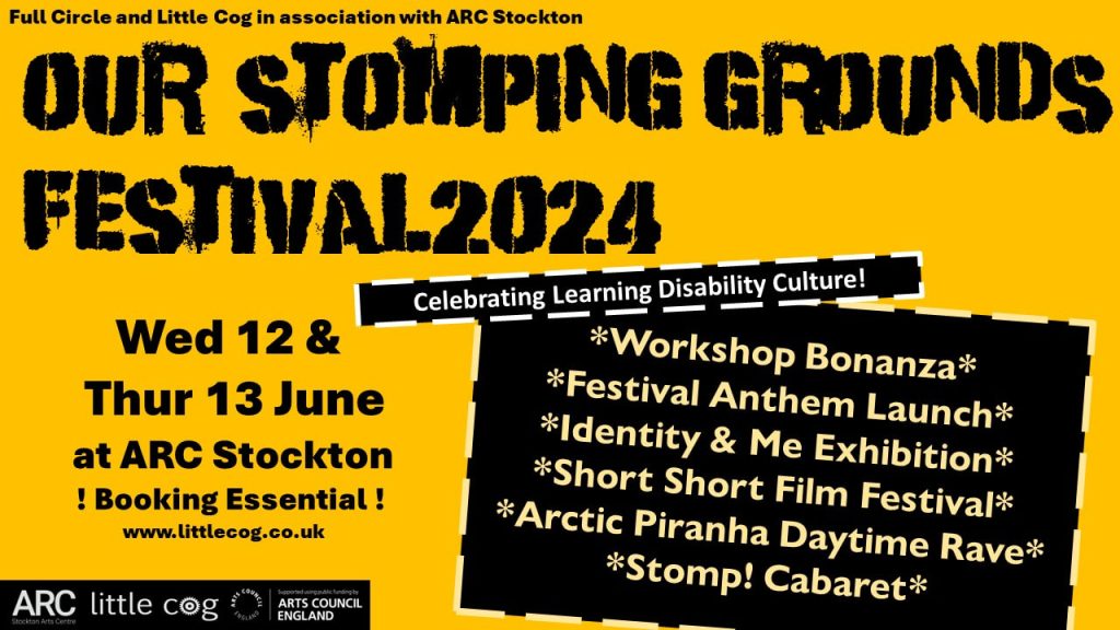 A warm yellow background with bold, black graffiti style text reading Our Stomping Grounds Festival 2024 - Celebrating Learning Disability Culture. Other text reads: Full Circle and Little Cog in association with ARC Stockton. Wed 12 & Thur 13 June at ARC Stockton - Booking Essential. In a black box beside this text, more text reads: Workshop Bonanza. Festival Anthem Launch. Identity and Me Exhibition. Short short Film Festival. ARCtic Piranha daytime Rave. Stomp! Cabaret. In the bottom left corner, in a black box, are white logos for ARC Stockton, Little Cog, and Arts Council England.